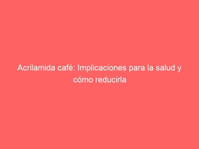Acrilamida Cafe Implicaciones Para La Salud Y Como Reducirla 576
