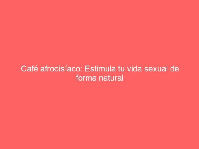 Cafe Afrodisiaco Estimula Tu Vida Sexual De Forma Natural 563