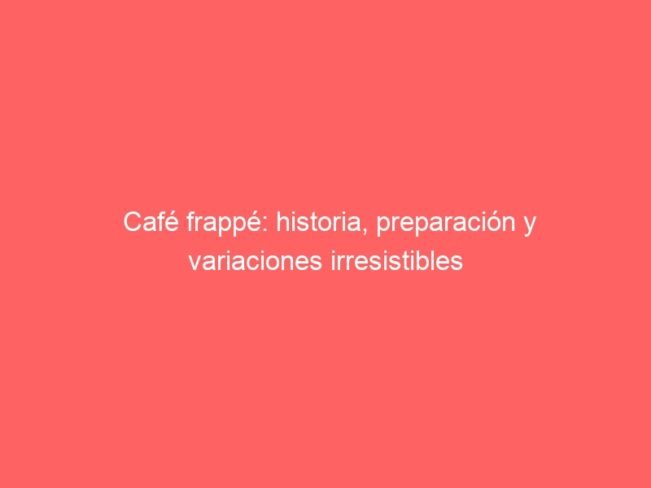 Cafe Frappe Historia Preparacion Y Variaciones Irresistibles 591