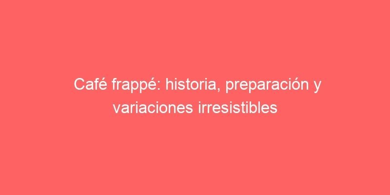 Cafe Frappe Historia Preparacion Y Variaciones Irresistibles 591