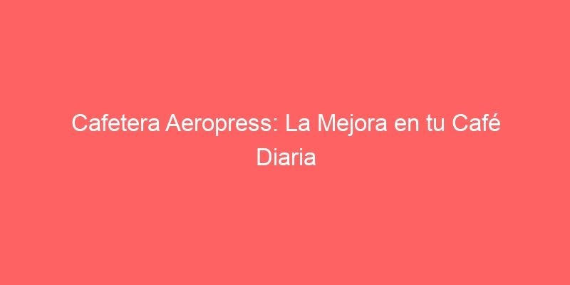 Cafetera Aeropress La Mejora En Tu Cafe Diaria 292 Cafetera Aeropress La Mejora En Tu Cafe Diaria 292