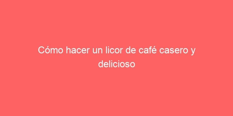 Como Hacer Un Licor De Cafe Casero Y Delicioso 583