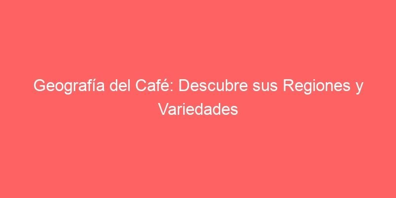 Geografia Del Cafe Descubre Sus Regiones Y Variedades 225